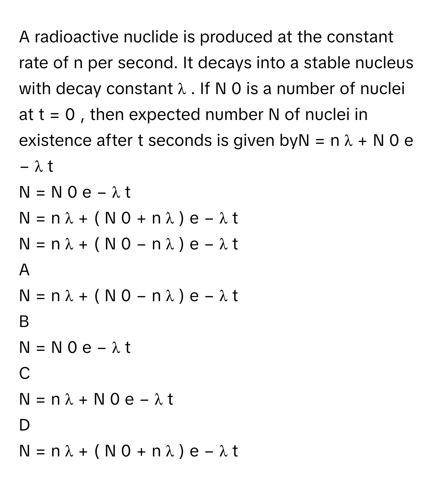 A radioactive nuclide is produced at the constant rate of n      per second. It decays into a stable nucleus with decay constant λ     . If N   0        is a number of nuclei at t  =  0     , then expected number N      of nuclei in existence after t      seconds is given byN  =  n   λ         +  N   0    e   −  λ  t         
N  =  N   0    e   −  λ  t         
N  =  n   λ         +  (  N   0    +  n   λ         )   e   −  λ  t         
N  =  n   λ         +  (  N   0    −  n   λ         )   e   −  λ  t         

A  
N  =  n   λ         +  (  N   0    −  n   λ         )   e   −  λ  t          


B  
N  =  N   0    e   −  λ  t          


C  
N  =  n   λ         +  N   0    e   −  λ  t          


D  
N  =  n   λ         +  (  N   0    +  n   λ         )   e   −  λ  t