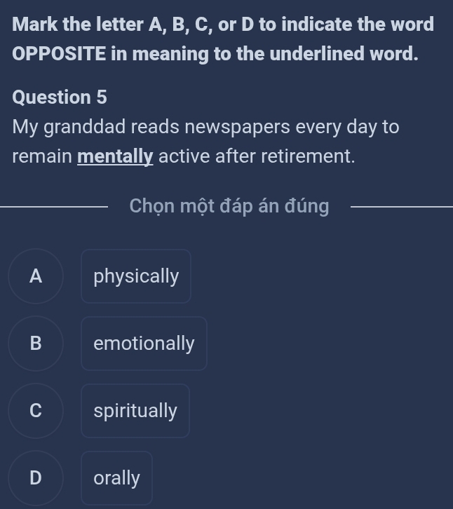 Mark the letter A, B, C, or D to indicate the word
OPPOSITE in meaning to the underlined word.
Question 5
My granddad reads newspapers every day to
remain mentally active after retirement.
Chọn một đáp án đúng
A physically
B emotionally
C spiritually
D orally