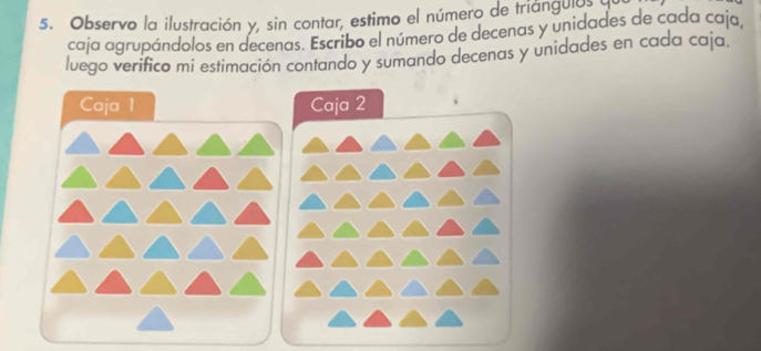 Observo la ilustración y, sin contar, estimo el número de triángulos a 
caja agrupándolos en decenas. Escribo el número de decenas y unidades de cada caja, 
luego verifico mi estimación contando y sumando decenas y unidades en cada caja. 
Caja 1 Caja 2