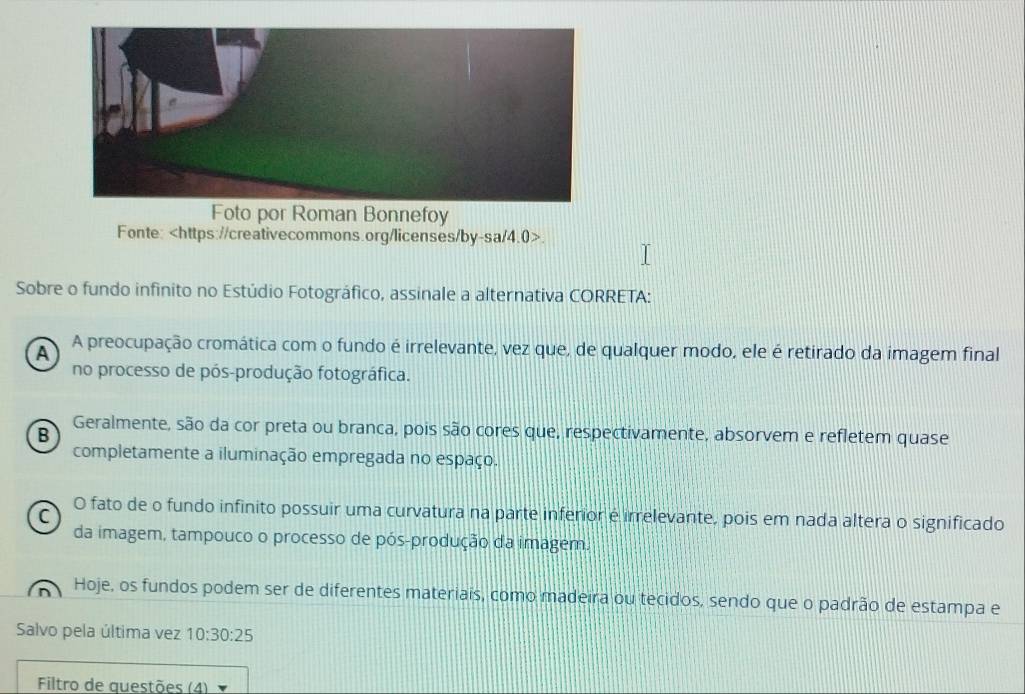 Foto por Roman Bonnefoy
Fonte:.
Sobre o fundo infinito no Estúdio Fotográfico, assinale a alternativa CORRETA:
A A preocupação cromática com o fundo é irrelevante, vez que, de qualquer modo, ele é retirado da imagem final
no processo de pós-produção fotográfica.
B Geralmente, são da cor preta ou branca, pois são cores que, respectivamente, absorvem e refletem quase
completamente a iluminação empregada no espaço.
O fato de o fundo infinito possuir uma curvatura na parte inferior é irrelevante, pois em nada altera o significado
C
da imagem, tampouco o processo de pós-produção da imagem.
Hoje, os fundos podem ser de diferentes materiais, como madeira ou tecidos, sendo que o padrão de estampa e
Salvo pela última vez 10:30:25
Filtro de questões (4)