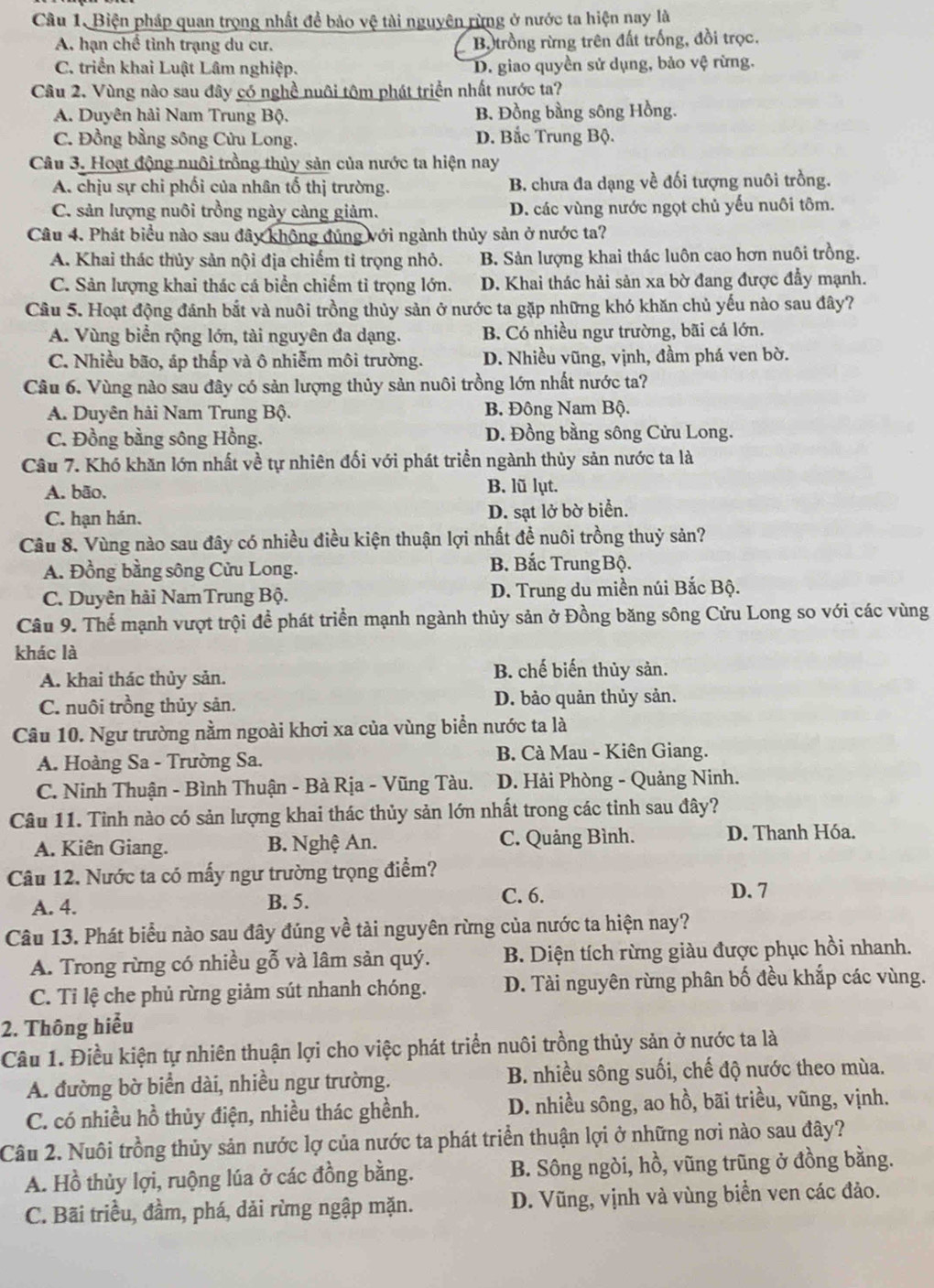 Biện pháp quan trọng nhất để bảo vệ tài nguyên rừng ở nước ta hiện nay là
A. hạn chế tình trạng du cư. B. trồng rừng trên đất trống, đồi trọc.
C. triển khai Luật Lâm nghiệp. D. giao quyền sử dụng, bảo vệ rừng.
Câu 2. Vùng nào sau đây có nghề nuôi tôm phát triển nhất nước ta?
A. Duyên hải Nam Trung Bộ. B. Đồng bằng sông Hồng.
C. Đồng bằng sông Cửu Long. D. Bắc Trung Bộ.
Câu 3. Hoạt động nuôi trồng thủy sản của nước ta hiện nay
A. chịu sự chi phối của nhân tố thị trường. B. chưa đa dạng về đối tượng nuôi trồng.
C. sản lượng nuôi trồng ngày càng giảm. D. các vùng nước ngọt chủ yếu nuôi tôm.
Câu 4. Phát biểu nào sau đây không đúng với ngành thủy sản ở nước ta?
A. Khai thác thủy sản nội địa chiếm tỉ trọng nhỏ. B. Sản lượng khai thác luôn cao hơn nuôi trồng.
C. Sản lượng khai thác cá biển chiếm tỉ trọng lớn. D. Khai thác hải sản xa bờ đang được đẩy mạnh.
Câu 5. Hoạt động đánh bắt và nuôi trồng thủy sản ở nước ta gặp những khó khăn chủ yếu nào sau đây?
A. Vùng biển rộng lớn, tài nguyên đa dạng. B. Có nhiều ngư trường, bãi cá lớn.
C. Nhiều bão, áp thấp và ô nhiễm môi trường. D. Nhiều vũng, vịnh, đầm phá ven bờ.
Câu 6. Vùng nào sau đây có sản lượng thủy sản nuôi trồng lớn nhất nước ta?
A. Duyên hải Nam Trung Bộ. B Đông Nam Bộ.
C. Đồng bằng sông Hồng. D. Đồng bằng sông Cửu Long.
Câu 7. Khó khăn lớn nhất về tự nhiên đối với phát triển ngành thủy sản nước ta là
A. bão, B. lũ lụt.
C. hạn hán. D. sạt lở bờ biển.
Câu 8. Vùng nào sau đây có nhiều điều kiện thuận lợi nhất đề nuôi trồng thuỷ sản?
A. Đồng bằng sông Cửu Long. B. Bắc TrungBộ.
C. Duyên hải NamTrung Bộ. D. Trung du miền núi Bắc Bộ.
Câu 9. Thể mạnh vượt trội để phát triển mạnh ngành thủy sản ở Đồng băng sông Cửu Long so với các vùng
khác là
A. khai thác thủy sản.
B. chế biến thủy sản.
C. nuôi trồng thủy sản. D. bảo quản thủy sản.
Câu 10. Ngư trường nằm ngoài khơi xa của vùng biển nước ta là
A. Hoàng Sa - Trường Sa.  B. Cà Mau - Kiên Giang.
C. Ninh Thuận - Bình Thuận - Bà Rịa - Vũng Tàu.  D. Hải Phòng - Quảng Ninh.
Câu 11. Tỉnh nào có sản lượng khai thác thủy sản lớn nhất trong các tinh sau đây?
A. Kiên Giang.  B. Nghệ An. C. Quảng Bình. D. Thanh Hóa.
Câu 12. Nước ta có mấy ngư trường trọng điểm?
A. 4. B. 5. C. 6.
D. 7
Câu 13. Phát biểu nào sau đây đúng về tài nguyên rừng của nước ta hiện nay?
A. Trong rừng có nhiều gỗ và lâm sản quý.  B. Diện tích rừng giàu được phục hồi nhanh.
C. Tỉ lệ che phủ rừng giảm sút nhanh chóng. D. Tài nguyên rừng phân bố đều khắp các vùng.
2. Thông hiểu
Câu 1. Điều kiện tự nhiên thuận lợi cho việc phát triển nuôi trồng thủy sản ở nước ta là
A. đường bờ biển dài, nhiều ngư trường. B. nhiều sông suối, chế độ nước theo mùa.
C. có nhiều hồ thủy điện, nhiều thác ghềnh. D. nhiều sông, ao hồ, bãi triều, vũng, vịnh.
Câu 2. Nuôi trồng thủy sản nước lợ của nước ta phát triển thuận lợi ở những nơi nào sau đây?
A. Hồ thủy lợi, ruộng lúa ở các đồng bằng. B. Sông ngòi, hồ, vũng trũng ở đồng bằng.
C. Bãi triều, đầm, phá, dải rừng ngập mặn. D. Vũng, vịnh và vùng biển ven các đảo.