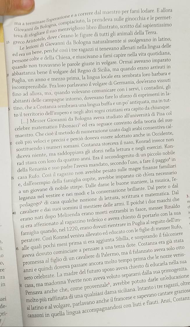 ma a terminare l'operazione e a correre dal maestro per farsi lodare. E allora
Giovanni da Bologna, compiaciuto, la prendeva sulle ginocchia e le permet-
teva di sfogliare il suo meraviglioso libro illustrato, scritto dal sapientissimo
15 greco Aristotele, dove c'erano le figure di tutti gli animali della Terra.
Le lezioni di Giovanni da Bologna naturalmente si svolgevano in latino,
ed era un bene, perché così i tre ragazzi si tenevano allenati nella lingua delle
persone colte e della Chiesa, e riuscivano a farsi capire nella vita quotidiana,
quando non trovavano le parole giuste in volgare. Ormai avevano imparato
abbastanza bene il volgare del Regno di Sicilia, ma quando erano arrivati in
Puglia, un anno e mezzo prima, la lingua locale era sembrata loro barbara e
incomprensibile. Fra loro parlavano il volgare di Germania, dov’erano vissuti
fino ad allora, ma, quando volevano comunicare con i servi, i contadini, gli
abitanti delle campagne intorno, dovevano fare lo sforzo di esprimersi in la-
s tino, che a Costanza sembrava una lingua buffa e un po’ antiquata, ma in tut-
to il territorio dell’impero e negli altri regni cristiani era capito da chiunque.
[...] Messer Giovanni da Bologna aveva studiato all’università di Pisa col
celebre matematico Fibonacci³ ed era seguace convinto della teoria del suo
maestro. Che cioè il metodo di numerazione usato dagli arabi consentiva cal-
coli più veloci e precisi e perciò doveva essere adottato anche in Occidente,
sostituendo i numeri romani. Costanza storceva il naso, Konrad invece non
diceva niente, ma raddoppiava gli sforzi nella lettura e negli esercizi. Kon-
rad stava con loro da quattro anni. Era il secondogenito di un piccolo nobile
della Renania e suo padre l’aveva mandato, secondo l’uso, a fare il paggio⁴ in
3 casa Rufo. Così il ragazzo non avrebbe pesato sulle magre finanze familiari
e, dall'esempio della famiglia ospite, avrebbe imparato ciò ch'era necessario
a un giovane di nobile stirpe. Dalle dame le buone maniere, la musica, l'e-
leganza nel vestire e nei modi e la conversazione brillante. Dal prete o dal
pedagogo⁵ di casa qualche nozione di lettura, scrittura e matematica. Dal
m
40 cavaliere e dai suoi uomini il mestiere delle armi. E poiché i due maschi che 3.
erano nati dopo Melisenda erano morti entrambi in fasce, messer Rinaldo
si era affezionato al ragazzino tedesco e aveva chiesto di portarlo con la sua
famiglia quando, nel 1220, erano dovuti rientrare in Puglia al seguito dell’im-
) , peratore. Così Konrad veniva allevato ed educato con le figlie di messer Rufo,
1.  alle quali pochi mesi prima si era aggiunta Sibilla, e sospirando il falconiere
Caveva dovuto cominciare a pensare a una terza dote. Costanza era già stata
○, promessa al figlio di un cavaliere di Palermo, ma il fidanzato aveva solo otto
re anni e quindi doveva passare ancora molto tempo prima che le nozze venis-
ra sero celebrate. La madre del futuro sposo aveva chiesto di educarla nella sua
in § casa, ma madonna Yvette non aveva voluto separarsi dalla sua primogenita.
uei Pensava anche che, come provenzaleó, avrebbe potuto darle uneducazione
de- molto più raffinata di una qualsiasi dama siciliana. Intanto i tre ragazzi, oltre
pri- al latino e al volgare, parlavano anche il francese e sapevano cantare graziose
canzoni in quella lingua accompagnandosi con liuti e flauti. Anzi, Costanz