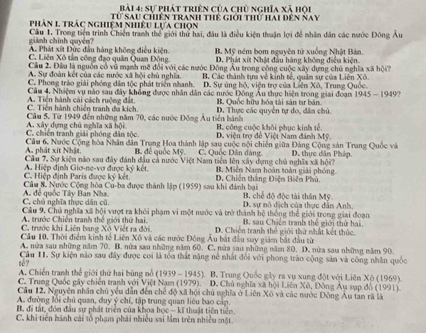 sự phát triên của chủ nghĩa xã hội
Từ sau chiến tranh thẻ giới thứ hai đến Nay
phản I. trác nghiệm nhiều lựa chọn
Câu 1. Trong tiện trình Chiến tranh thể giới thứ hai, đâu là điều kiện thuận lợi để nhân dân các nước Đông Âu
giành chính quyền?
A. Phát xít Đức đầu hàng không điều kiện B. Mỹ ném bom nguyên tử xuống Nhật Bản.
C. Liên Xô tần công đạo quân Quan Động. D. Phát xít Nhật đầu hàng không điều kiện.
Câu 2. Đầu là nguồn cổ vũ mạnh mẽ đổi với các nước Đông Âu trong cộng cuộc xây dựng chủ nghĩa xã hội?
A. Sự đoàn kết của các nước xã hội chủ nghĩa. B. Các thành tựu về kinh tế, quân sự của Liên Xô.
C. Phong trào giải phóng dân tộc phát triển nhanh. D. Sự ủng hộ, viện trợ của Liên Xô, Trung Quốc.
Câu 4. Nhiệm vụ nào sau đây khổng được nhân dân các nước Đông Âu thực hiện trong giai đoạn 1945 - 1949?
A. Tiến hành cải cách ruộng đất. B. Quốc hữu hóa tài sản tư bản.
C. Tiền hành chiến tranh du kích. D. Thực các quyền tự do, dân chủ.
Câu 5. Từ 1949 đến những năm 70, các nước Đông Âu tiền hành
A. xây dựng chủ nghĩa xã hội. B. công cuộc khôi phục kinh tế.
C. chiến tranh giải phóng dân tộc.  D. viện trợ đề Việt Nam đánh Mỹ.
Câu 6. Nước Cộng hòa Nhân dân Trung Hoa thành lập sau cuộc nội chiến giữa Đảng Cộng sản Trung Quốc và
A. phát xít Nhật. B để quốc Mỹ. C. Quốc Dân đảng. D. thực dân Pháp.
Câu 7. Sự kiện nào sau đây đánh dầu cả nước Việt Nam tiền lên xây dựng chủ nghĩa xã hội?
A. Hiệp định Giơ-ne-vơ được ky kết, B. Miền Nam hoàn toàn giải phóng.
C. Hiệp định Paris được ký kết. D. Chiến thắng Điện Biên Phủ.
Câu 8. Nước Cộng hòa Cu-ba được thành lập (1959) sau khi đánh bại
A. để quốc Tây Bản Nha. B. chế độ độc tài thân Mỹ.
C. chủ nghĩa thực dân cũ. D. sự nô dịch của thực dẫn Anh.
Câu 9. Chủ nghĩa xã hội vượt ra khỏi phạm vi một nước và trở thành hệ thống thể giới trong giai đoạn
A. trước Chiến tranh thể giới thứ hai. B. sau Chiến tranh thế giới thứ hai.
C. trước khi Liên bang Xô Viết ra đời. D. Chiến tranh thể giới thứ nhất kết thúc.
Câu 10. Thời điểm kinh tế Liên Xô và các nước Đông Âu bắt đầu suy giảm bắt đầu từ
A. nửa sau những năm 70. B. nửa sau những năm 60. C. nửa sau những năm 80. D. nửa sau những năm 90.
Câu 11. Sự kiện nào sau đây được coi là tổn thất nặng nề nhất đổi với phong trào cộng sản và công nhân quốc
tế?
A. Chiến tranh thể giới thứ hai bùng nổ (1939 - 1945). B. Trung Quốc gây ra vụ xung đột với Liên Xô (1969).
C. Trung Quốc gây chiến tranh với Việt Nam (1979).  D. Chủ nghĩa xã hội Liên Xô, Đồng Âu sụp đồ (1991).
Câu 12. Nguyên nhân chủ yểu dẫn đến chế độ xã hội chủ nghĩa ở Liên Xô và các nước Đông Âu tân rã là
A. đường lồi chủ quan, duy ý chí, tập trung quan liêu bao cấp.
B. đi tắt, đón đầu sự phát triển của khoa học -kĩ thuật tiên tiền.
C. khi tiến hành cải tổ phạm phải nhiều sai lầm trên nhiều mặt.