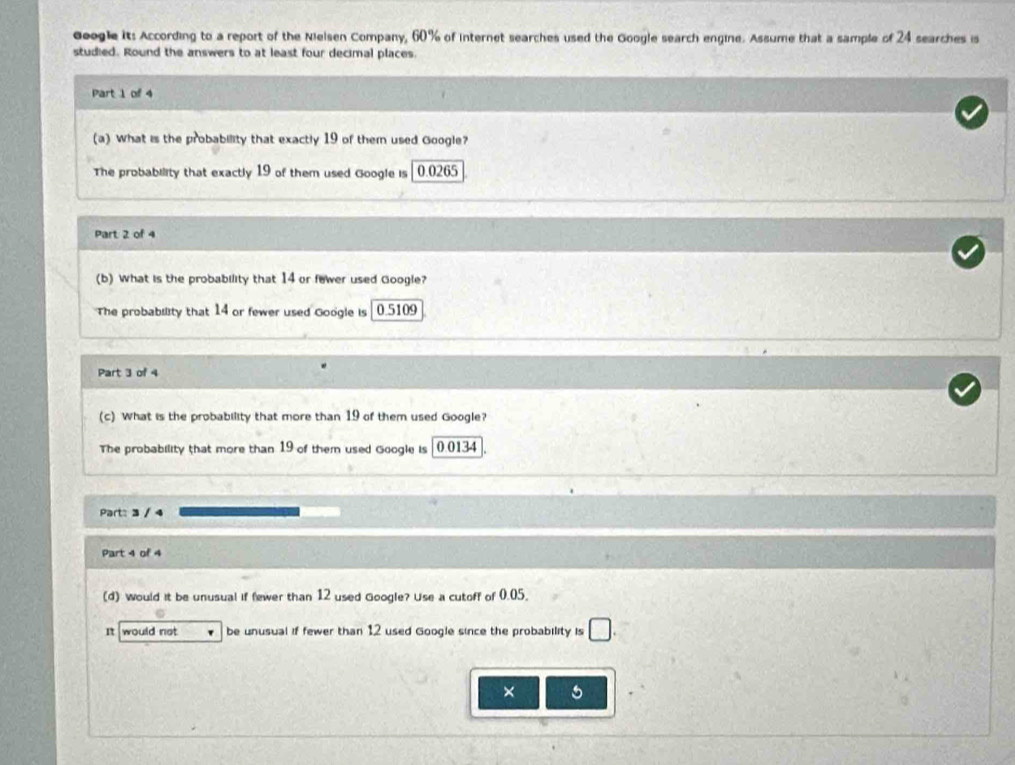 Geogle it: According to a report of the Nielsen Company, 60% of internet searches used the Google search engine. Assume that a sample of 24 searches is 
studied. Round the answers to at least four decimal places. 
Part 1 of 4 
(a) What is the probability that exactly 19 of them used Google? 
The probability that exactly 19 of them used Google is 0.0265
Part 2 of 4 
(b) What is the probability that 14 or fewer used Google? 
The probability that 14 or fewer used Google is 0.5109
Part 3 of 4 
(c) What is the probability that more than 19 of them used Google? 
The probability that more than 19 of them used Google is 0.0134
Part: 3 / 4 
Part 4 of 4 
(d) Would it be unusual if fewer than 12 used Google? Use a cutoff of 0.05. 
It would not be unusual if fewer than 12 used Google since the probability is □. 
× 5