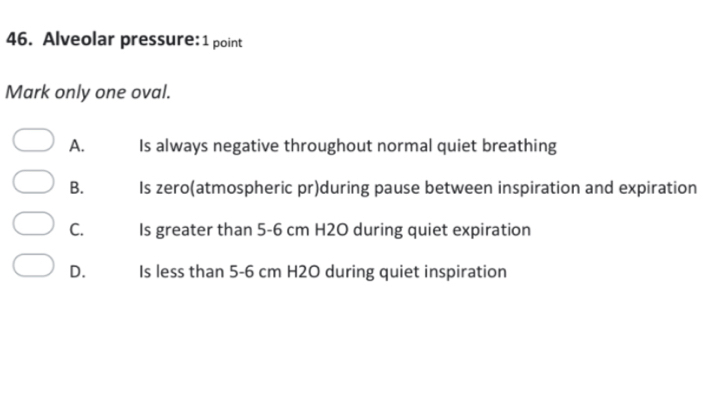 Alveolar pressure: 1 point
Mark only one oval.
A. Is always negative throughout normal quiet breathing
B. Is zero(atmospheric pr)during pause between inspiration and expiration
C. Is greater than 5-6 cm H2O during quiet expiration
D. Is less than 5-6 cm H2O during quiet inspiration