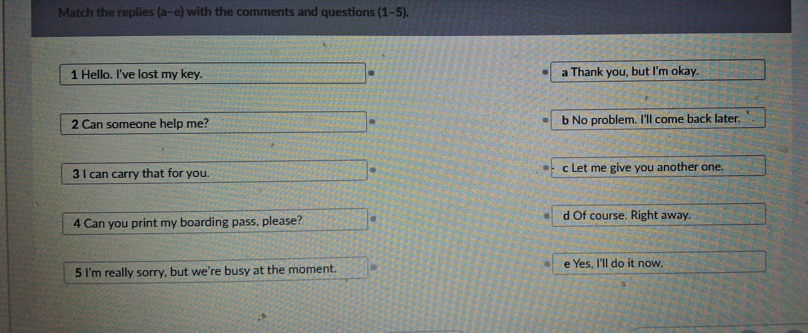 Match the replies (a-e) ) with the comments and questions (1-5). 
1 Hello. I've lost my key. a Thank you, but I'm okay.
2 Can someone help me? b No problem. I'll come back later.
3 I can carry that for you. c Let me give you another one.
4 Can you print my boarding pass, please?
d Of course. Right away.
5 I'm really sorry, but we're busy at the moment.
e Yes, I'll do it now.