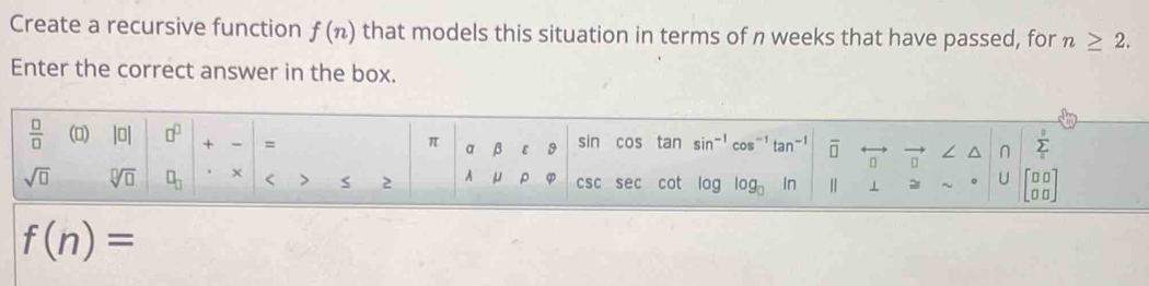 Create a recursive function f(n) that models this situation in terms of n weeks that have passed, for n≥ 2.
Enter the correct answer in the box.
f(n)=