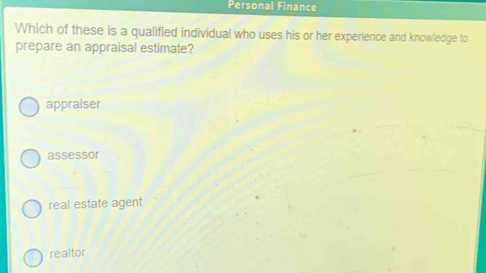 Personal Finance
Which of these is a qualified individual who uses his or her experience and knowledge to
prepare an appraisal estimate?
appraiser
assessor
real estate agent
realtor