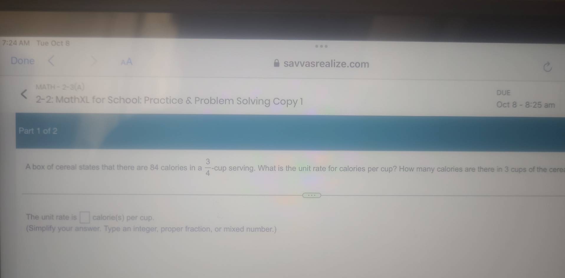 7:24 AM Tue Oct 8 
Done AA savvasrealize.com 
MATH-2-3(A) 
DUE 
2-2: MathXL for School: Practice & Problem Solving Copy 1 8-8:25 am 
Oct 
Part 1 of 2 
A box of cereal states that there are 84 calories in a  3/4 -cup serving. What is the unit rate for calories per cup? How many calories are there in 3 cups of the cere 
The unit rate is □ calorie(s) per cup. 
(Simplify your answer. Type an integer, proper fraction, or mixed number.)