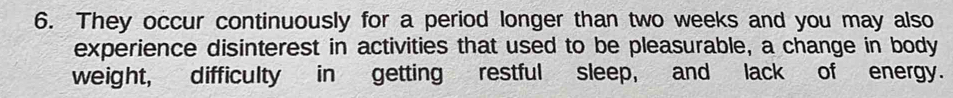 They occur continuously for a period longer than two weeks and you may also 
experience disinterest in activities that used to be pleasurable, a change in body 
weight, difficulty in getting restful sleep, and lack of energy.