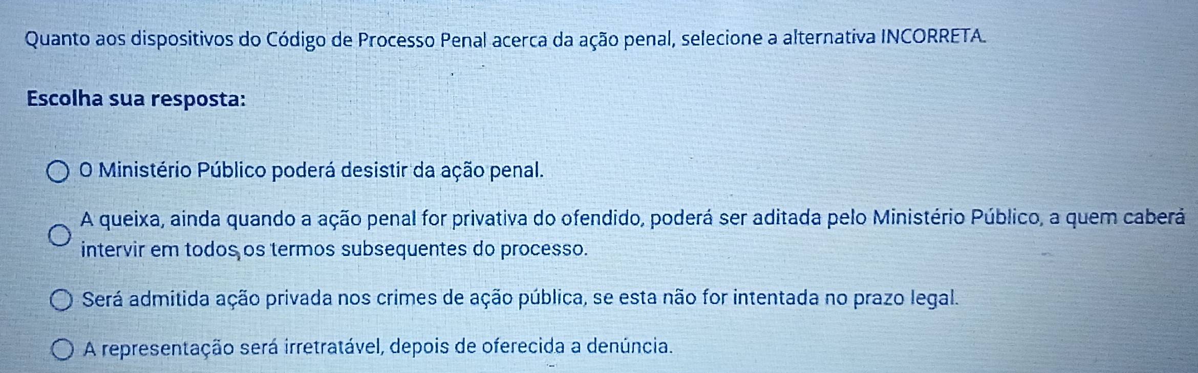 Quanto aos dispositivos do Código de Processo Penal acerca da ação penal, selecione a alternativa INCORRETA.
Escolha sua resposta:
O Ministério Público poderá desistir da ação penal.
A queixa, ainda quando a ação penal for privativa do ofendido, poderá ser aditada pelo Ministério Público, a quem caberá
intervir em todos os termos subsequentes do processo.
Será admitida ação privada nos crimes de ação pública, se esta não for intentada no prazo legal.
A representação será irretratável, depois de oferecida a denúncia.