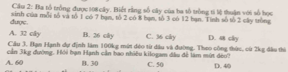 Ba tổ trồng được108cây. Biết rằng số cây của ba tổ trồng ti lệ thuận với số học
sinh của mỗi tổ và tổ 1 có 7 bạn, tổ 2 có 8 bạn, tổ 3 có 12 bạn. Tính số tổ 2 cây trồng
được.
A. 32 cây B. 26 cây C. 36 cây D. 48 cây
Câu 3. Bạn Hạnh dự định lâm 100kg mứt dẻo từ dâu và đường. Theo công thức, cứ 2kg dâu thì
cần 3kg đường. Hỏi bạn Hạnh cần bao nhiêu kilogam dâu để làm mứt dèo?
A. 60 B. 30 C. 50 D. 40