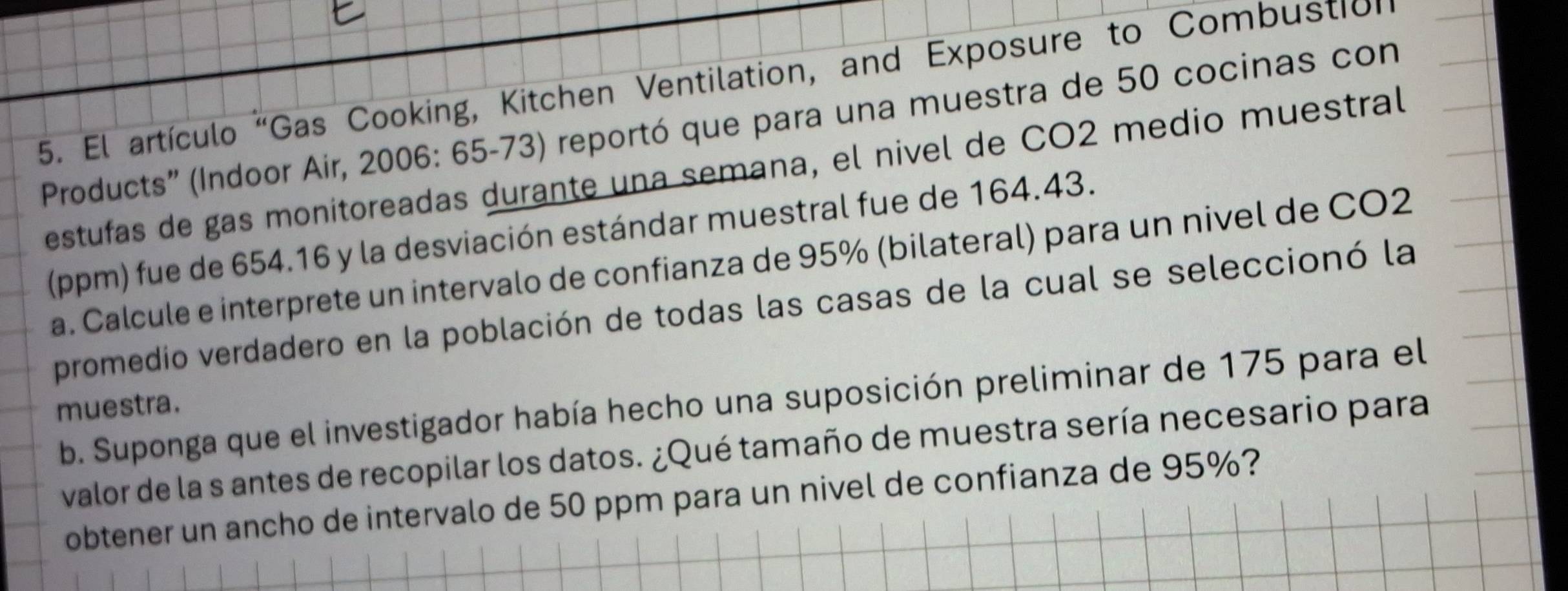 El artículo 'Gas Cooking, Kitchen Ventilation, and Exposure to Combustion 
Products' (Indoor Air, 2006: 65-73) reportó que para una muestra de 50 cocinas con 
estufas de gas monitoreadas durante una semana, el nivel de CO2 medio muestral 
(ppm) fue de 654.16 y la desviación estándar muestral fue de 164.43. 
a. Calcule e interprete un intervalo de confianza de 95% (bilateral) para un nivel de CO2 
promedio verdadero en la población de todas las casas de la cual se seleccionó la 
b. Suponga que el investigador había hecho una suposición preliminar de 175 para el 
muestra. 
valor de la s antes de recopilar los datos. ¿Qué tamaño de muestra sería necesario para 
obtener un ancho de intervalo de 50 ppm para un nivel de confianza de 95%?