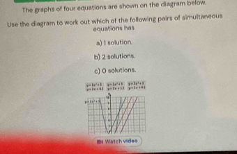 The graphs of four equations are shown on the diagram below. 
Use the diagram to work out which of the following pairs of simultaneous 
equations has 
a) I solution. 
b) 2 solutions. 
c) O solutions.
y=2x^2+8
y=1x+13 y= 3 a i y=2e'+1

nx^2+1
* 
3 
= Watch video