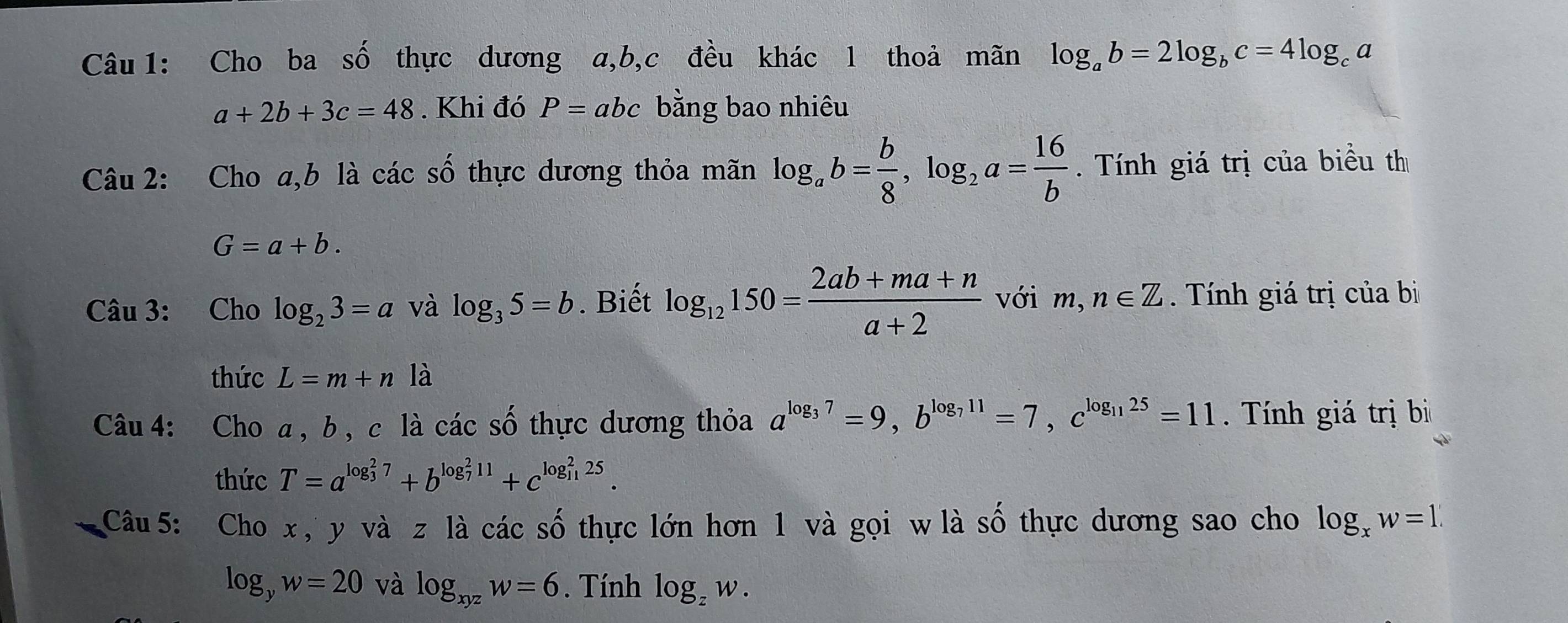 Cho ba số thực dương a, b, c đều khác l thoả mãn log _ab=2log _bc=4log _ca
a+2b+3c=48. Khi đó P=abc bằng bao nhiêu 
2 
Câu 2: Cho a, b là các 9 3 thực dương thỏa mãn log _ab= b/8 , log _2a= 16/b . Tính giá trị của biểu thị
G=a+b. 
Câu 3: Cho log _23=a và log _35=b. Biết log _12150= (2ab+ma+n)/a+2  với m,n∈ Z Tính giá trị của bị 
thức L=m+n là 
Câu 4: Cho a , b , c là ca acshat o hự c ư ơng thỏa a^(log _3)7=9, b^(log _7)11=7, c^(log _11)25=11 Tính giá trị bì 
thức T=a^((log _3)^27)+b^((log _7)^211)+c^((log _11)^225). 
Câu 5: Cho x , y và z là các số thực lớn hơn 1 và gọi w là số thực dương sao cho log _xw=1.
log _yw=20 và log _xyzw=6. Tính log _zw.