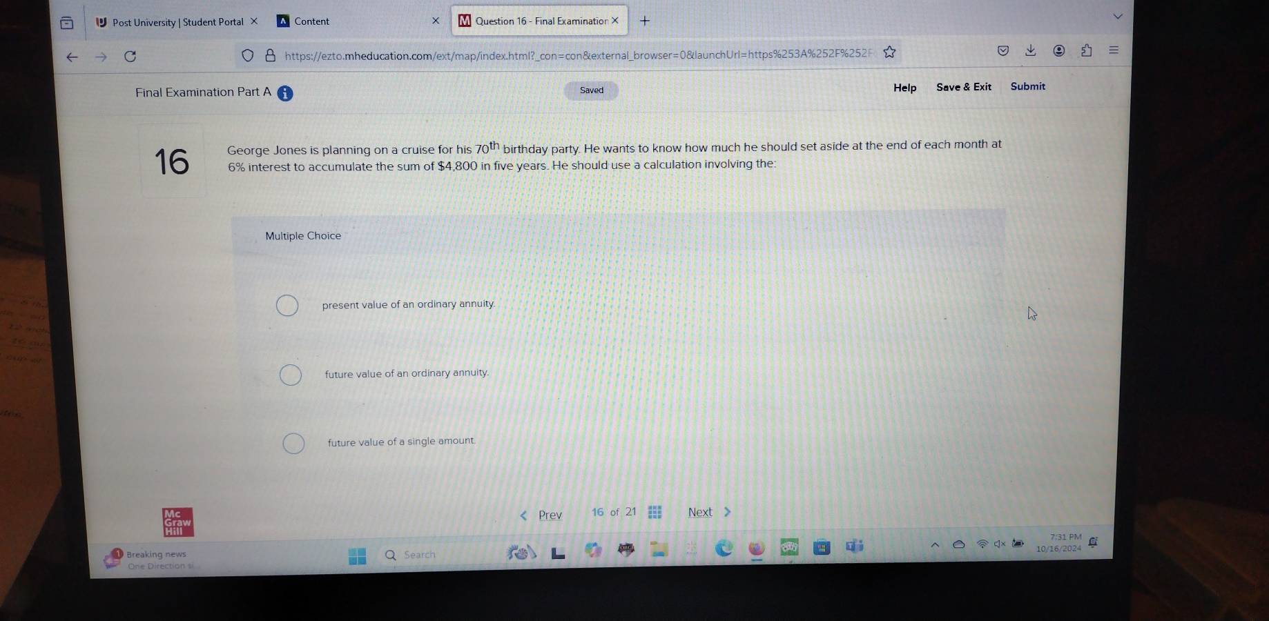 Post University | Student Portal × Content Question 16 - Final Examination X
https://ezto.mheducation.com/ext/map/index.html?_con=con&external_browser=0&launchUrl=https%253A%252F%252
Final Examination Part A Saved Help Save & Exit Submit
George Jones is planning on a cruise for his 70^(th) birthday party. He wants to know how much he should set aside at the end of each month at
16 6% interest to accumulate the sum of $4,800 in five years. He should use a calculation involving the:
Multiple Choice
present value of an ordinary annuity.
future value of an ordinary annuity.
future value of a single amount.
《 Prev 16 of 21 Next >
7:31 PM
Breaking news 10/16/2024 C
Search
One Direction si