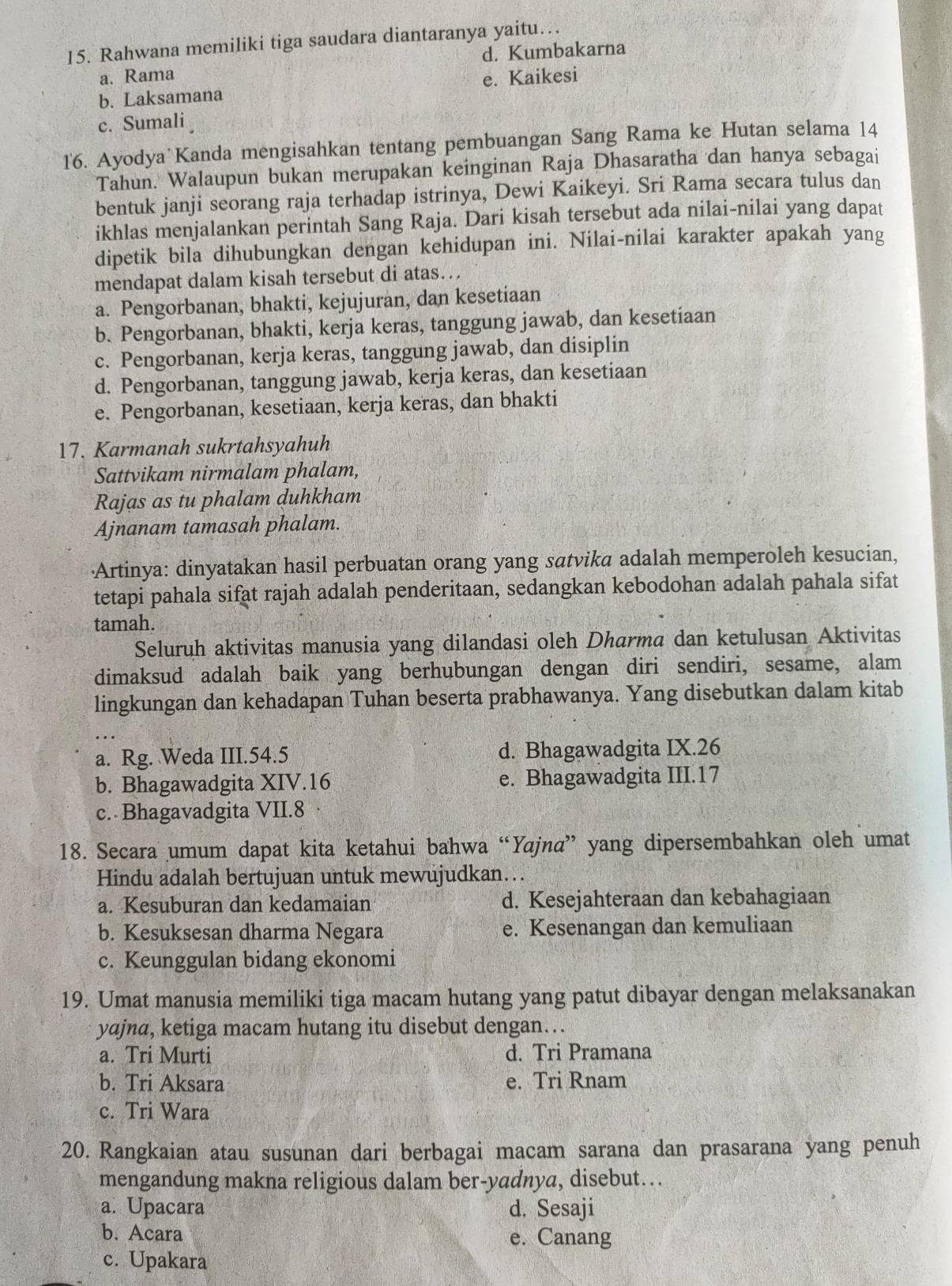 Rahwana memiliki tiga saudara diantaranya yaitu…
a. Rama d. Kumbakarna
b. Laksamana e. Kaikesi
c. Sumali
16. Ayodya Kanda mengisahkan tentang pembuangan Sang Rama ke Hutan selama 14
Tahun. Walaupun bukan merupakan keinginan Raja Dhasaratha dan hanya sebagai
bentuk janji seorang raja terhadap istrinya, Dewi Kaikeyi. Sri Rama secara tulus dan
ikhlas menjalankan perintah Sang Raja. Dari kisah tersebut ada nilai-nilai yang dapat
dipetik bila dihubungkan dengan kehidupan ini. Nilai-nilai karakter apakah yang
mendapat dalam kisah tersebut di atas…
a. Pengorbanan, bhakti, kejujuran, dan kesetiaan
b. Pengorbanan, bhakti, kerja keras, tanggung jawab, dan kesetiaan
c. Pengorbanan, kerja keras, tanggung jawab, dan disiplin
d. Pengorbanan, tanggung jawab, kerja keras, dan kesetiaan
e. Pengorbanan, kesetiaan, kerja keras, dan bhakti
17. Karmanah sukrtahsyahuh
Sattvikam nirmalam phalam,
Rajas as tu phalam duhkham
Ajnanam tamasah phalam.
·Artinya: dinyatakan hasil perbuatan orang yang satvika adalah memperoleh kesucian,
tetapi pahala sifat rajah adalah penderitaan, sedangkan kebodohan adalah pahala sifat
tamah.
Seluruh aktivitas manusia yang dilandasi oleh Dharma dan ketulusan Aktivitas
dimaksud adalah baik yang berhubungan dengan diri sendiri, sesame, alam
lingkungan dan kehadapan Tuhan beserta prabhawanya. Yang disebutkan dalam kitab
a. Rg. Weda III.54.5 d. Bhagawadgita IX.26
b. Bhagawadgita XIV.16 e. Bhagawadgita III.17
c. Bhagavadgita VII.8
18. Secara umum dapat kita ketahui bahwa “Yajnα” yang dipersembahkan oleh umat
Hindu adalah bertujuan untuk mewujudkan…..
a. Kesuburan dan kedamaian d. Kesejahteraan dan kebahagiaan
b. Kesuksesan dharma Negara e. Kesenangan dan kemuliaan
c. Keunggulan bidang ekonomi
19. Umat manusia memiliki tiga macam hutang yang patut dibayar dengan melaksanakan
yajna, ketiga macam hutang itu disebut dengan…
a. Tri Murti d. Tri Pramana
b. Tri Aksara e. Tri Rnam
c. Tri Wara
20. Rangkaian atau susunan dari berbagai macam sarana dan prasarana yang penuh
mengandung makna religious dalam ber-yadnya, disebut….
a. Upacara d. Sesaji
b. Acara e. Canang
c. Upakara