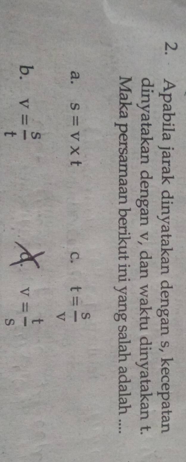 Apabila jarak dinyatakan dengan s, kecepatan
dinyatakan dengan v, dan waktu dinyatakan t.
Maka persamaan berikut ini yang salah adalah ....
a. s=v* t C. t= s/v 
b. v= s/t  A v= t/s 