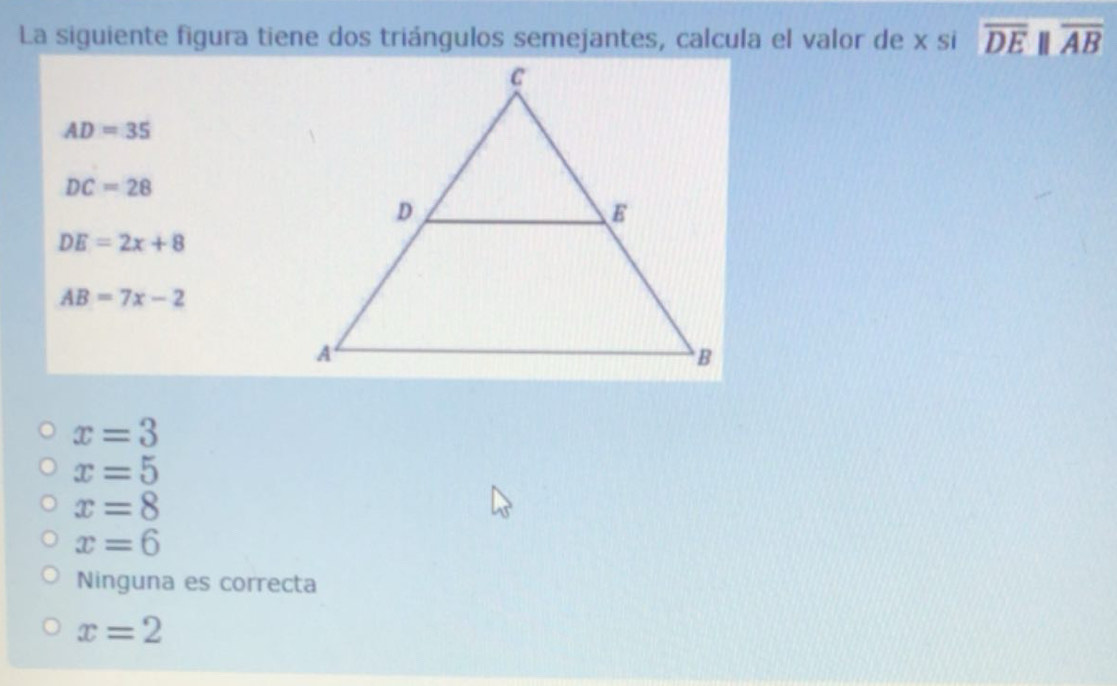 La siguiente figura tiene dos triángulos semejantes, calcula el valor de x si overline DEparallel overline AB
AD=35
DC=28
DE=2x+8
AB=7x-2
x=3
x=5
x=8
x=6
Ninguna es correcta
x=2