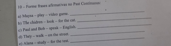 Forme frases afirmativas no Past Continuous: 
a) Maysa - play - vídeo game. 
_ 
b) The chidren - look - for the cat. 
_ 
_ 
c) Paul and Bob - speak - English. 
_ 
d) They - walk - on the street. 
e) Alana - study - for the test. 
_