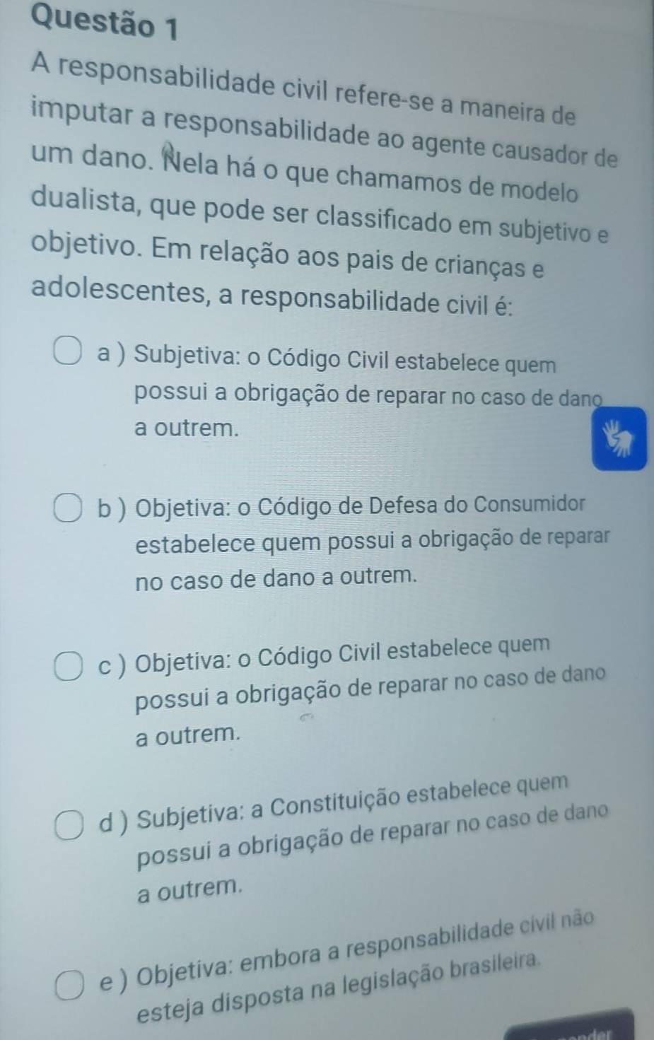 A responsabilidade civil refere-se a maneira de
imputar a responsabilidade ao agente causador de
um dano. Nela há o que chamamos de modelo
dualista, que pode ser classificado em subjetivo e
objetivo. Em relação aos pais de crianças e
adolescentes, a responsabilidade civil é:
a ) Subjetiva: o Código Civil estabelece quem
possui a obrigação de reparar no caso de dano
a outrem.
b ) Objetiva: o Código de Defesa do Consumidor
estabelece quem possui a obrigação de reparar
no caso de dano a outrem.
c ) Objetiva: o Código Civil estabelece quem
possui a obrigação de reparar no caso de dano
a outrem.
d ) Subjetiva: a Constituição estabelece quem
possui a obrigação de reparar no caso de dano
a outrem.
e ) Objetiva: embora a responsabilidade civil não
esteja disposta na legislação brasileira.