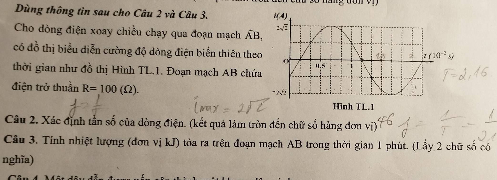 Dùng thông tin sau cho Câu 2 và Câu 3.
Cho dòng điện xoay chiều chạy qua đoạn mạch overline AB,
có đồ thị biểu diễn cường độ dòng điện biến thiên theo
thời gian như đồ thị Hình TL.1. Đoạn mạch AB chứa
điện trở thuần R=100(Omega ).
Câu 2. Xác định tần số của dòng điện. (kết quả làm tròn đến chữ số hàng đơn vị)
Câu 3. Tính nhiệt lượng (đơn vị kJ) tỏa ra trên đoạn mạch AB trong thời gian 1 phút. (Lấy 2 chữ số có
nghĩa)