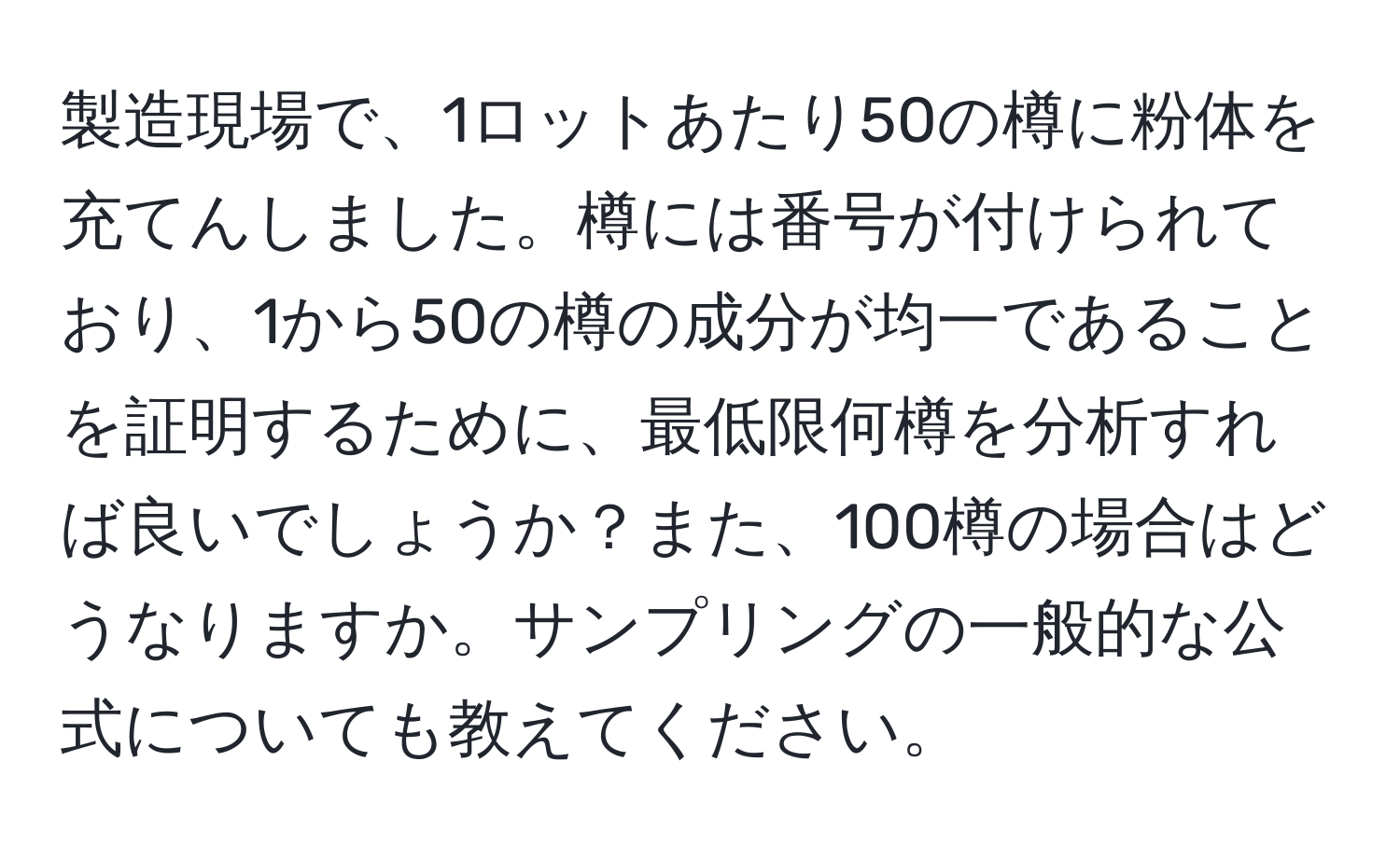 製造現場で、1ロットあたり50の樽に粉体を充てんしました。樽には番号が付けられており、1から50の樽の成分が均一であることを証明するために、最低限何樽を分析すれば良いでしょうか？また、100樽の場合はどうなりますか。サンプリングの一般的な公式についても教えてください。