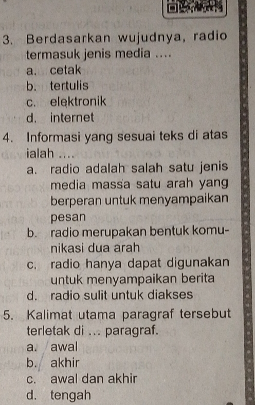 Berdasarkan wujudnya, radio
termasuk jenis media ....
a. cetak
b. tertulis
c. elektronik
d. internet
4. Informasi yang sesuai teks di atas
ialah ....
a. radio adalah salah satu jenis
media massa satu arah yang
berperan untuk menyampaikan
pesan
b. radio merupakan bentuk komu-
nikasi dua arah
c. radio hanya dapat digunakan
untuk menyampaikan berita
d. radio sulit untuk diakses
5. Kalimat utama paragraf tersebut
terletak di ... paragraf.
a. awal
b. akhir
c. awal dan akhir
d. tengah