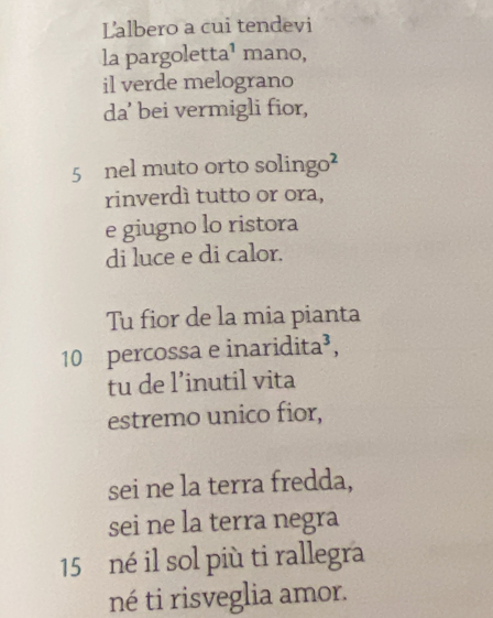 Lalbero a cui tendevi 
la pargoletta¹ mano, 
il verde melograno 
da' bei vermigli fior,
5 nel muto orto solingo² 
rinverdì tutto or ora, 
e giugno lo ristora 
di luce e di calor. 
Tu fior de la mia pianta
10 percossa e inaridita³, 
tu de l’inutil vita 
estremo unico fior, 
sei ne la terra fredda, 
sei ne la terra negra
15 né il sol più ti rallegra 
né ti risveglia amor.