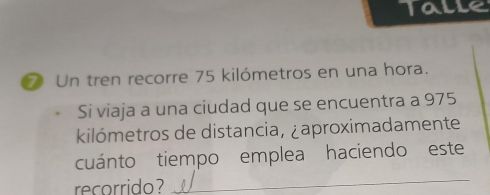 Talle 
⑦ Un tren recorre 75 kilómetros en una hora. 
Si viaja a una ciudad que se encuentra a 975
kilómetros de distancia, ¿aproximadamente 
cuánto tiempo emplea haciendo este 
recorrido 
_