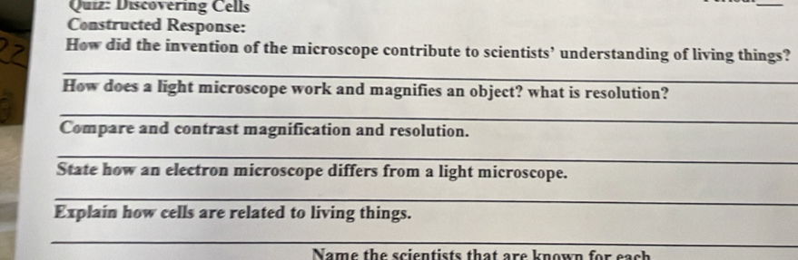 Discovering Cells 
_ 
Constructed Response: 
_ 
How did the invention of the microscope contribute to scientists’ understanding of living things? 
How does a light microscope work and magnifies an object? what is resolution? 
_ 
Compare and contrast magnification and resolution. 
_ 
State how an electron microscope differs from a light microscope. 
_ 
Explain how cells are related to living things. 
_ 
Name the scientists that are known for each