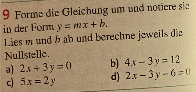 Forme die Gleichung um und notiere sie
in der Form y=mx+b. 
Lies m und b ab und berechne jeweils die
Nullstelle.
a) 2x+3y=0
b) 4x-3y=12
c) 5x=2y
d) 2x-3y-6=0