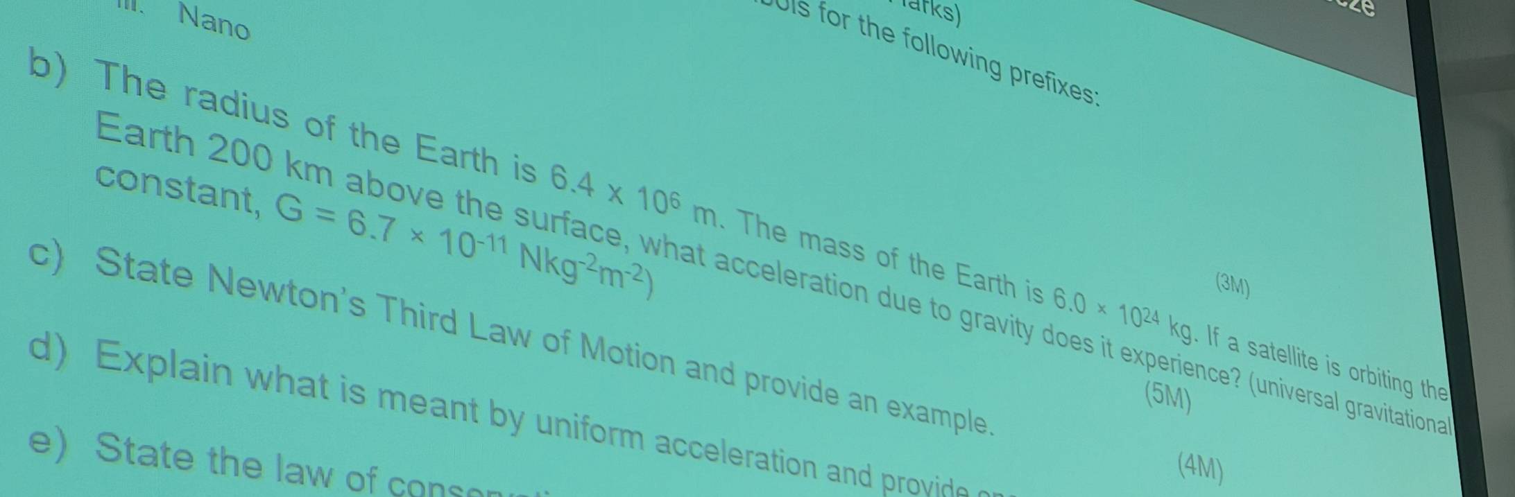 Parks) 
III. Nano 
ois for the following prefixes 
constant, G=6.7* 10^(-11)Nkg^(-2)m^(-2))
b)The radius of the Earth is 6.4* 10^6m. The mass of the Earth is 6.0* 10^(24)kg. If a satellite is orbiting the 
Earth 200 km above the s rface, hat acceleration due to gravity does it experience? (universal gravitationa 
(3M) 
c) State Newton's Third Law of Motion and provide an example 
(5M) 
d) Explain what is meant by uniform acceleration and provide 
e) State the law of cons 
(4M)