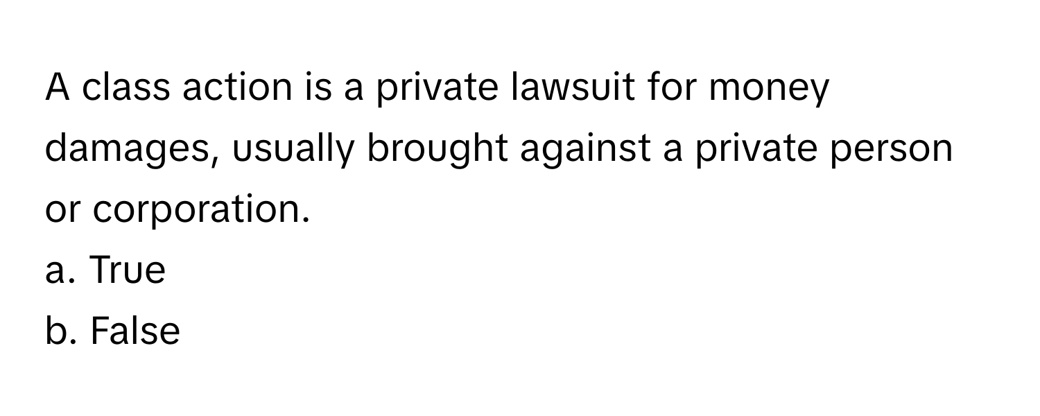 A class action is a private lawsuit for money damages, usually brought against a private person or corporation.

a. True
b. False