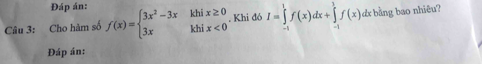 Đáp án: 
Câu 3: Cho hàm số f(x)=beginarrayl 3x^2-3xkhix≥ 0 3xkhix<0endarray.. Khi đó I=∈tlimits _(-1)^1f(x)dx+∈tlimits _(-1)^3f(x)dx bằng bao nhiêu? 
Đáp án: