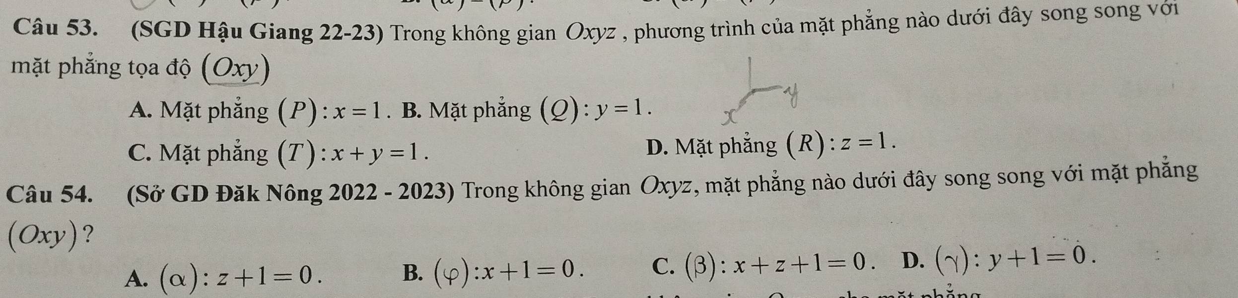 (SGD Hậu Giang 22-23) Trong không gian Oxyz , phương trình của mặt phẳng nào dưới đây song song với
mặt phẳng tọa độ (Oxy)
A. Mặt phẳng (P): x=1. B. Mặt phẳng ( (Q):y=1.
C. Mặt phẳng (T) : x+y=1. D. Mặt phẳng (R) ):z=1. 1
Câu 54. (Sở GD Đăk Nông 2022 - 2023) Trong không gian Oxyz, mặt phẳng nào dưới đây song song với mặt phẳng
(Oxy)?
A. (alpha ):z+1=0. (varphi ):x+1=0. C. (beta ):x+z+1=0 D. (gamma ):y+1=0. 
B.