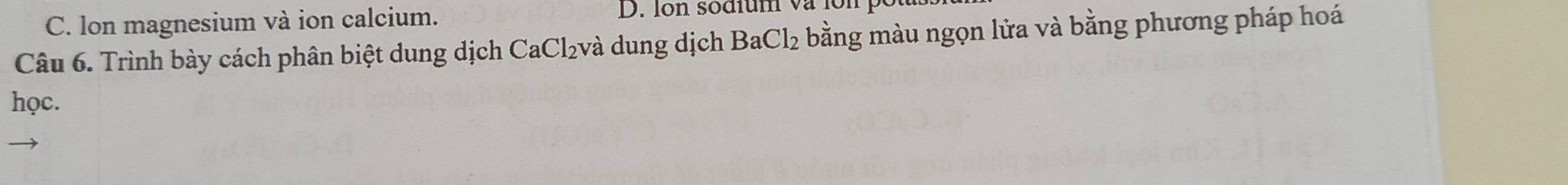 C. lon magnesium và ion calcium.
D. Ion sodium và lon p
Câu 6. Trình bày cách phân biệt dung dịch CaCl₂và dung dịch BaCl_2 bằng màu ngọn lửa và bằng phương pháp hoá
học.