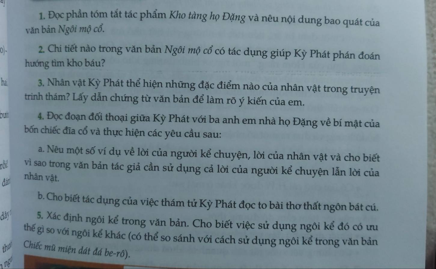 Đọc phần tóm tắt tác phẩm Kho tàng họ Đặng và nêu nội dung bao quát của 
văn bản Ngôi mộ cổ. 
0- 2. Chi tiết nào trong văn bản Ngôi mộ cổ có tác dụng giúp Kỳ Phát phán đoán 
hướng tìm kho báu? 
hai 3. Nhân vật Kỳ Phát thể hiện những đặc điểm nào của nhân vật trong truyện 
trinh thám? Lấy dẫn chứng từ văn bản để làm rõ ý kiến của em. 
bướt 4. Đọc đoạn đối thoại giữa Kỳ Phát với ba anh em nhà họ Đặng về bí mật của 
bốn chiếc đĩa cổ và thực hiện các yêu cầu sau: 
a. Nêu một số ví dụ về lời của người kể chuyện, lời của nhân vật và cho biết 
rồi! vì sao trong văn bản tác giả cần sử dụng cả lời của người kể chuyện lẫn lời của 
đán 
nhân vật. 
b. Cho biết tác dụng của việc thám tử Kỳ Phát đọc to bài thơ thất ngôn bát cú. 
dây 5. Xác định ngôi kể trong văn bản. Cho biết việc sử dụng ngôi kể đó có ưu 
thế gì so với ngôi kể khác (có thể so sánh với cách sử dụng ngôi kể trong văn bản 
thus Chiếc mũ miện dát đá be-rô). 
1 ngó