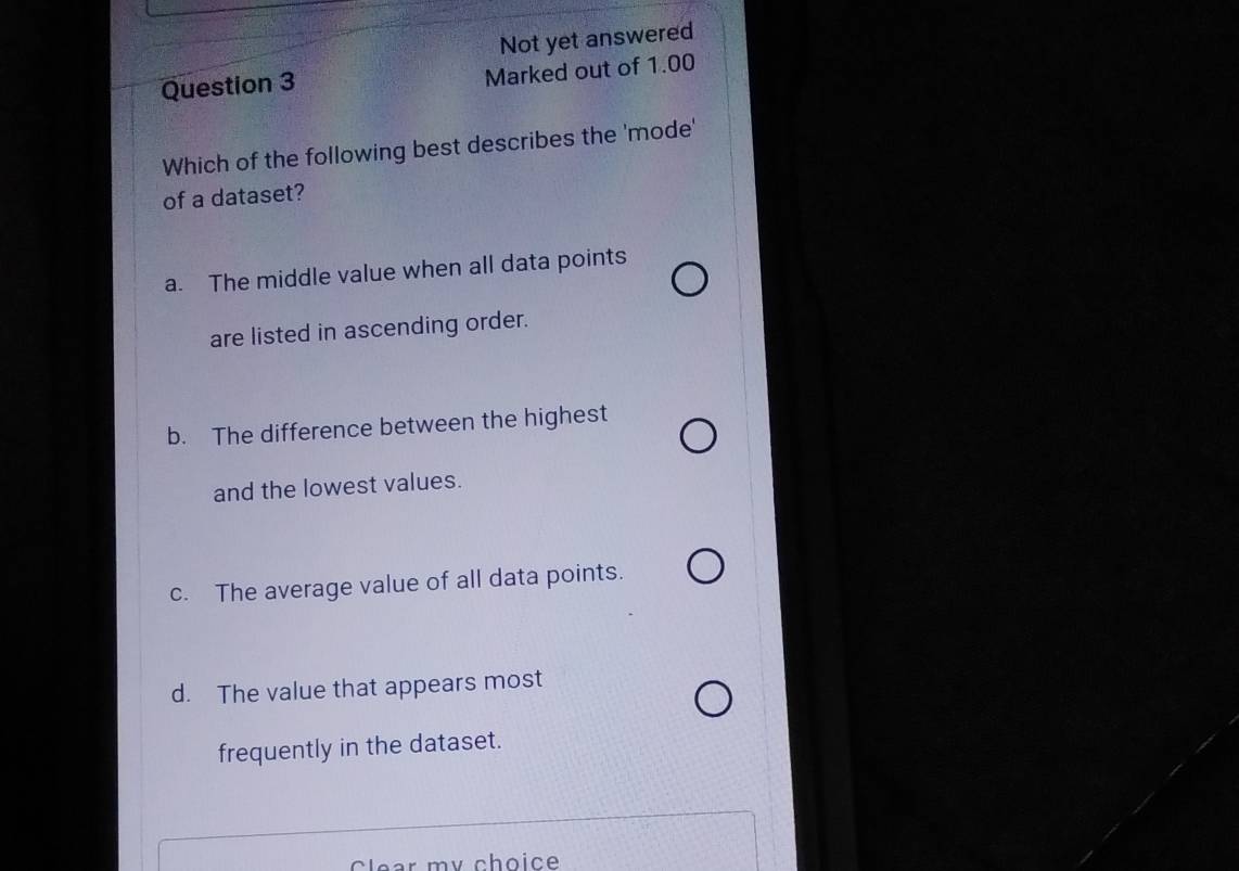 Not yet answered
Question 3
Marked out of 1.00
Which of the following best describes the 'mode'
of a dataset?
a. The middle value when all data points
are listed in ascending order.
b. The difference between the highest
and the lowest values.
c. The average value of all data points.
d. The value that appears most
frequently in the dataset.
ear my choice