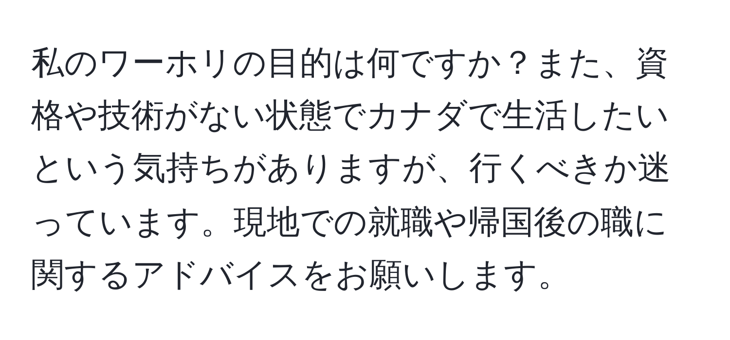 私のワーホリの目的は何ですか？また、資格や技術がない状態でカナダで生活したいという気持ちがありますが、行くべきか迷っています。現地での就職や帰国後の職に関するアドバイスをお願いします。