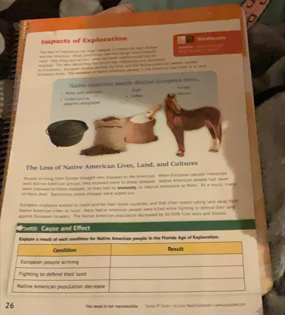 Impacts of Exploration Monabulory 
The Agr of Explotation toe noge changes in mastss tis both Demes 
and the Atercus. What good tngs and ted things, exals hapatn 
en?" The thing was certain what bet bean sorter wht wet te 
suedt The New Wom mey had thund was msrertog and ampotaed 
. Busopean popolo desired the lanu, and the Natjue Anterican belple, elentg 
Exrapom toms. The astaesn of Native American pesple in the Ameticks had clme to an arf 
The Loss of Native American Lives, Land, and Cultures 
Peoplr aniving from Europe brought new diseases to the Americas. When European people interected 
with Native American groups, they exposed them to these diseases. Native American people had never 
been extosed to these diseases, so they had no immunity, or natural resistance to them. As a result, many 
of themn died. Sometimes entire villages were wiped out 
European explorers wanted to clai land for their home countries, and that often meant taking land away from 
Native Americae tribes by force. Many Narive American people were killed while fighting to defend their lang 
againot European Invaders. The Narixe American population decreased by 80-90% from wars and disease 
Faml Cause and Effect 
Explain a result of each condition for Native American people in the Florida Age of Exploration. 
26 
This book is not reproducible. ; Rurce 4º Gudr · mamie Marsh Galopade · wni galincade tio