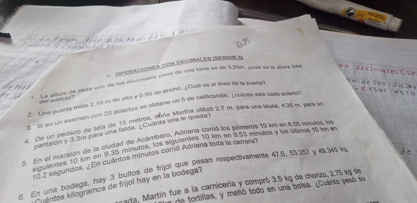 > OPERACIONES CON DECIMALES (SESION 3) 
1. La altura de cada uno de los diecinueve pisos de una torre es de 3.25m. ¿cuál es la altura total 
2. Una puerta mide 2.10 m de alto y 0.90 de ancho. ¿Cuál es el área de la puerta 
del edificio? 
3. Si en un examen con 20 aciertos se obtiene un 5 de calificación, ¿cuánto vale cada acierto 
4. De un pedazo de tela de 15 metros, doña Martha utilizó 2.7 m. para una blusa, 4.25 m. para un 
pantalón y 3.3m para una falda. ¿Cuánta tela le queda? 
5. En el maratón de la ciudad de Acámbaro, Adriana corrió los primeros 10 km en 8.55 minutos, los 
siguientes 10 km en 9.35 minutos, los siguientes 10 km en 9.53 minutos y los últimos 10 km en
10.2 segundos. ¿En cuántos minutos corrió Adriana toda la carrera? 
6. En una bodega, hay 3 bultos de frijol que pesan respectivamente 47.6, 53.257 y 49.345 k
uántos kilogramos de frijol hay en la bodega? 
sada, Martín fue a la carnicería y compró 3.5 kg de chorizo, 2.75 kg de 
y de tortillas, y metió todo en una bolsa. ¿Cuánto pesó su