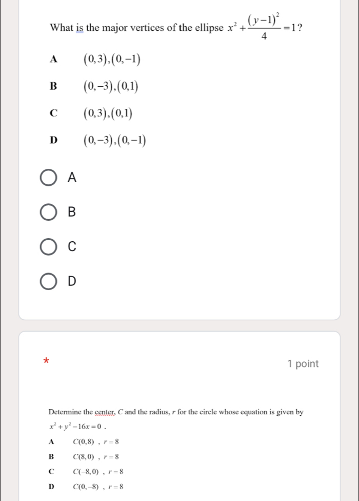 What is the major vertices of the ellipse x^2+frac (y-1)^24=1 ?
A (0,3),(0,-1)
B (0,-3), (0,1)
C (0,3),(0,1)
D (0,-3), (0,-1)
A
B
C
D
*
1 point
Determine the center, C and the radius, r for the circle whose equation is given by
x^2+y^2-16x=0. 
A C(0,8), r=8
B C(8,0), r=8
C C(-8,0), r=8
D C(0,-8), r=8