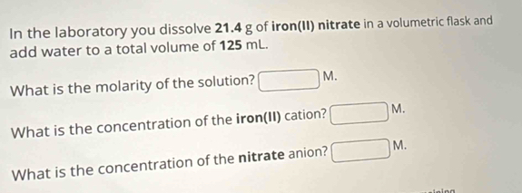 In the laboratory you dissolve 21.4 g of iron(II) nitrate in a volumetric flask and 
add water to a total volume of 125 mL. 
What is the molarity of the solution? □ M. 
What is the concentration of the iron(II) cation? □ M. 
What is the concentration of the nitrate anion? □ M.