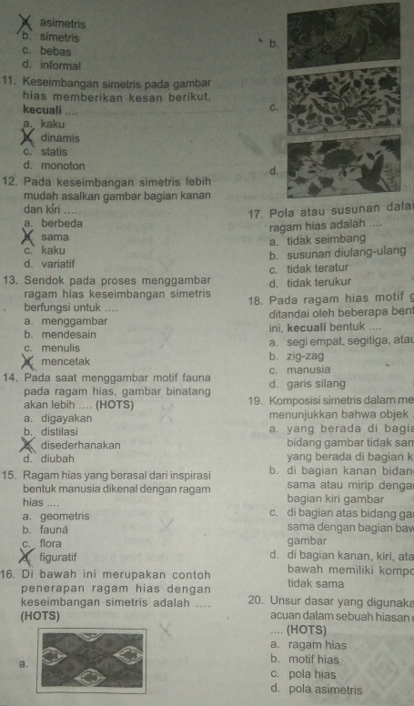 asimetris
b. simetris
b.
c. bebas
d. informal
11. Keseimbangan simetris pada gambar
hias memberikan kesan berikut,
kecuali ...
C.
a. kaku
A dinamis
c.statis
d. monoton
d.
12. Pada keseimbangan simetris lebih
mudah asalkan gambar bagian kanan
dan kíri    
17. Pola atau susunan dala
a. berbeda
ragam hias adalah ....
sama
c. kaku a. tidak seimbang
d. variatif b. susunan diulang-ulang
13. Sendok pada proses menggambar d. tidak terukur c. tidak teratur
ragam hias keseimbangan simetris
berfungsi untuk .... 18. Pada ragam hias motif
a. menggambar ditandai oleh beberapa bent
b. mendesain ini, kecuali bentuk ....
a. segi empat, segitiga, ata
c. menulis b. zig-zag
mencetak
14. Pada saat menggambar motif fauna d. garis silang c. manusia
pada ragam hias, gambar binatang
akan lebih .... (HOTS) 19. Komposisi simetris dalam me
a. digayakan menunjukkan bahwa objek
b. distilasi a. yang berada di bagia
disederhanakan bidang gambar tidak san
d. diubah yang berada di bagian k
15. Ragam hias yang berasal dari inspirasi b. di bagian kanan bidan
bentuk manusia dikenal dengan ragam sama atau mirip denga
hias bagian kiri gambar
a. geometris c. di bagian atas bidang ga
b. fauná sama dengan bagian bav
c. flora gambar
X figuratif d. di bagian kanan, kiri, ata
bawah memiliki komp
16. Di bawah ini merupakan contoh tidak sama
penerapan ragam hias dengan
keseimbangan simetris adalah .... 20. Unsur dasar yang digunaka
(HOTS) acuan dalam sebuah hiasan
.. (HOTS)
a. ragam hias
a
b. motif hias
c. pola hias
d. pola asimetris