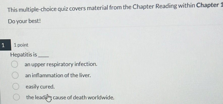 This multiple-choice quiz covers material from the Chapter Reading within Chapter 1
Do your best!
1 1 point
Hepatitis is_
an upper respiratory infection.
an inflammation of the liver.
easily cured.
the leadum cause of death worldwide.