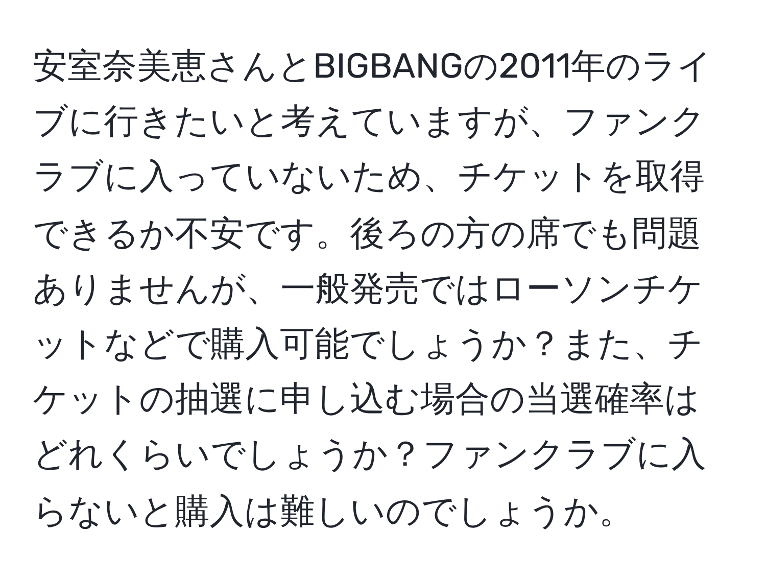 安室奈美恵さんとBIGBANGの2011年のライブに行きたいと考えていますが、ファンクラブに入っていないため、チケットを取得できるか不安です。後ろの方の席でも問題ありませんが、一般発売ではローソンチケットなどで購入可能でしょうか？また、チケットの抽選に申し込む場合の当選確率はどれくらいでしょうか？ファンクラブに入らないと購入は難しいのでしょうか。