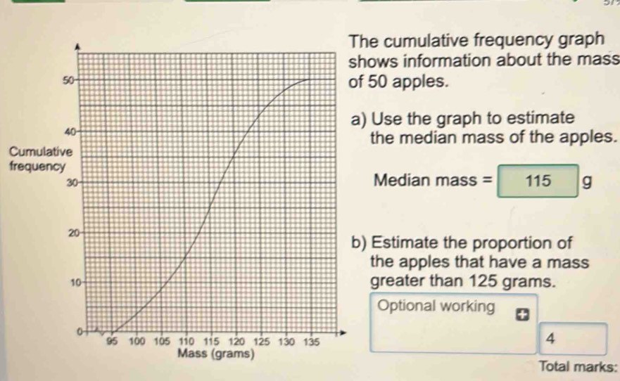 he cumulative frequency graph 
hows information about the mass 
f 50 apples. 
a) Use the graph to estimate 
the median mass of the apples. 
Cumula 
frequen 
Median mas; =115g
b) Estimate the proportion of 
the apples that have a mass 
greater than 125 grams. 
Optional working 
4 
Total marks: