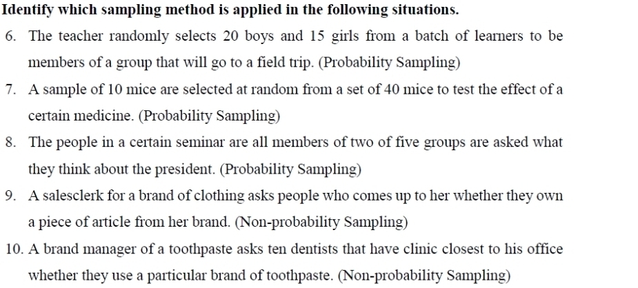 Identify which sampling method is applied in the following situations. 
6. The teacher randomly selects 20 boys and 15 girls from a batch of learners to be 
members of a group that will go to a field trip. (Probability Sampling) 
7. A sample of 10 mice are selected at random from a set of 40 mice to test the effect of a 
certain medicine. (Probability Sampling) 
8. The people in a certain seminar are all members of two of five groups are asked what 
they think about the president. (Probability Sampling) 
9. A salesclerk for a brand of clothing asks people who comes up to her whether they own 
a piece of article from her brand. (Non-probability Sampling) 
10. A brand manager of a toothpaste asks ten dentists that have clinic closest to his office 
whether they use a particular brand of toothpaste. (Non-probability Sampling)