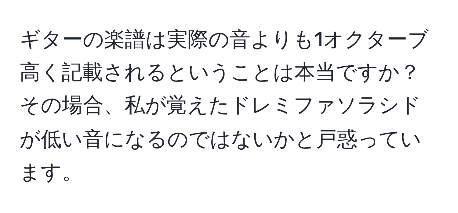 ギターの楽譜は実際の音よりも1オクターブ高く記載されるということは本当ですか？その場合、私が覚えたドレミファソラシドが低い音になるのではないかと戸惑っています。